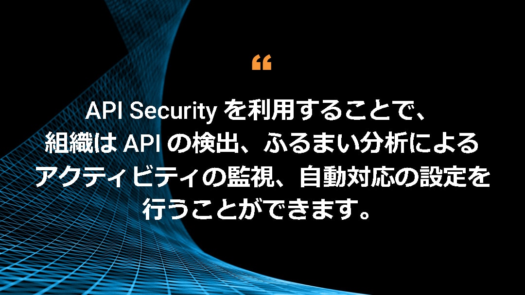 API Security を利用することで、組織は API の検出、ふるまい分析によるアクティビティの監視、自動対応の設定を行うことができます。