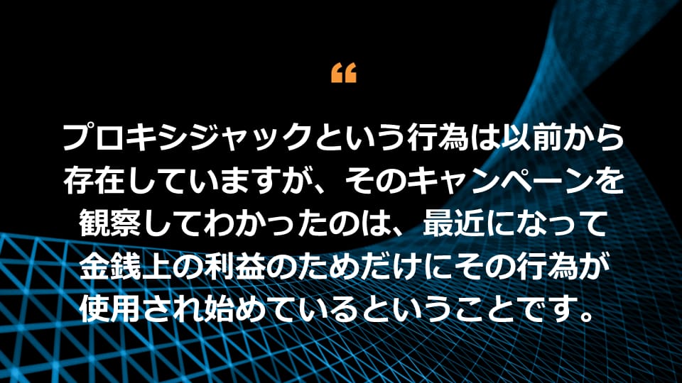 プロキシジャックという行為は以前から存在していますが、そのキャンペーンを観察してわかったのは、最近になって金銭上の利益のためだけにその行為が使用され始めているということです。