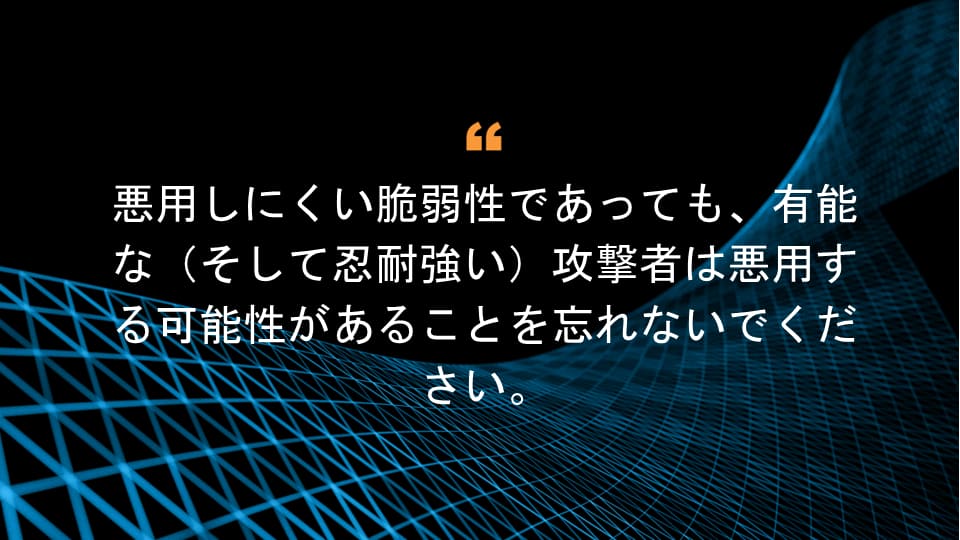 悪用しにくい脆弱性であっても、有能な（そして忍耐強い）攻撃者は悪用する可能性があることを忘れないでください。