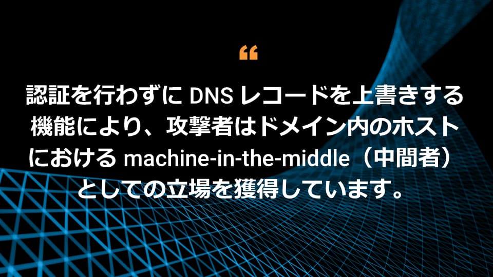 攻撃者は、まったく認証されていない状態で DNS レコードを上書きできるため、ドメイン内のホストに対して中間者としてのポジションを獲得できることになります。