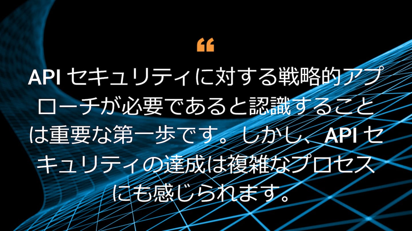 API セキュリティに対する戦略的アプローチが必要であると認識することは重要な第一歩です。しかし、API セキュリティの達成は複雑なプロセスにも感じられます。