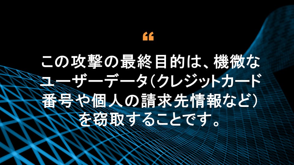 この攻撃の最終目的は、機微なユーザーデータ（クレジットカード番号や個人の請求先情報など）を窃取することです。 