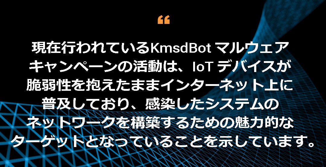 現在行われている KmsdBot マルウェアキャンペーンの活動は、IoT デバイスが脆弱性を抱えたままインターネット上に普及しており、感染したシステムのネットワークを構築するための魅力的なターゲットとなっていることを示しています。