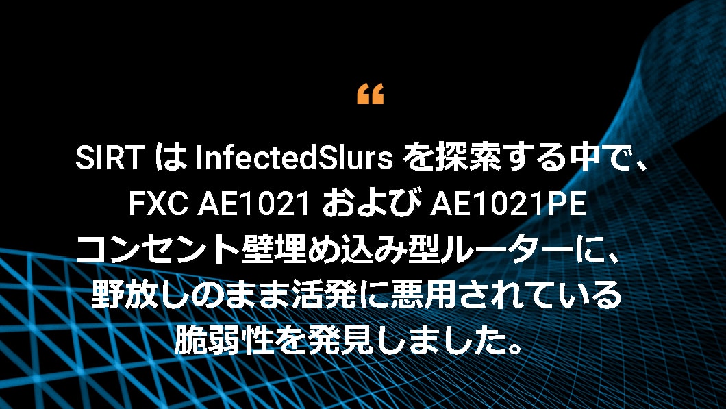 SIRT は InfectedSlurs を探索する中で、FXC AE1021 および AE1021PE コンセント壁埋め込み型ルーターに、野放しのまま活発に悪用されている脆弱性を発見しました。