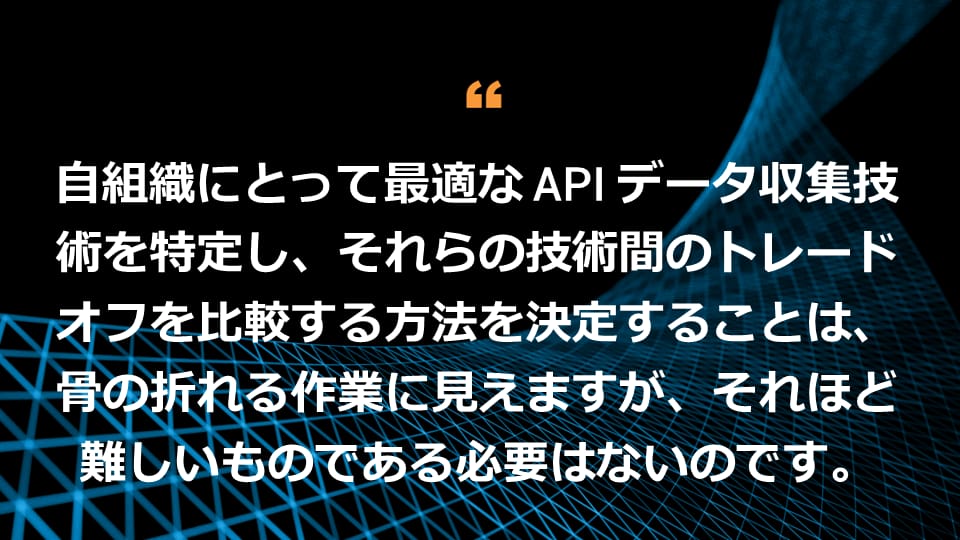 自組織にとって最適な API データ収集技術を特定し、それらの技術間のトレードオフを比較する方法を決定することは、骨の折れる作業に見えますが、それほど難しいものである必要はないのです。 