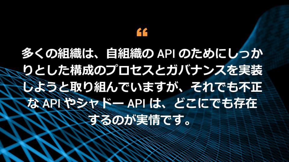 多くの組織は、自組織の API のためにしっかりとした構成のプロセスとガバナンスを実装しようと取り組んでいますが、それでも不正な API やシャドー API は、どこにでも存在するのが実情です。