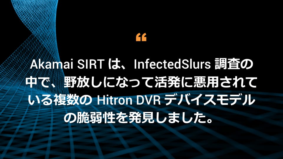 Akamai SIRT は、InfectedSlurs 調査の中で、野放しになって活発に悪用されている複数の Hitron DVR デバイスモデルの脆弱性を発見しました。