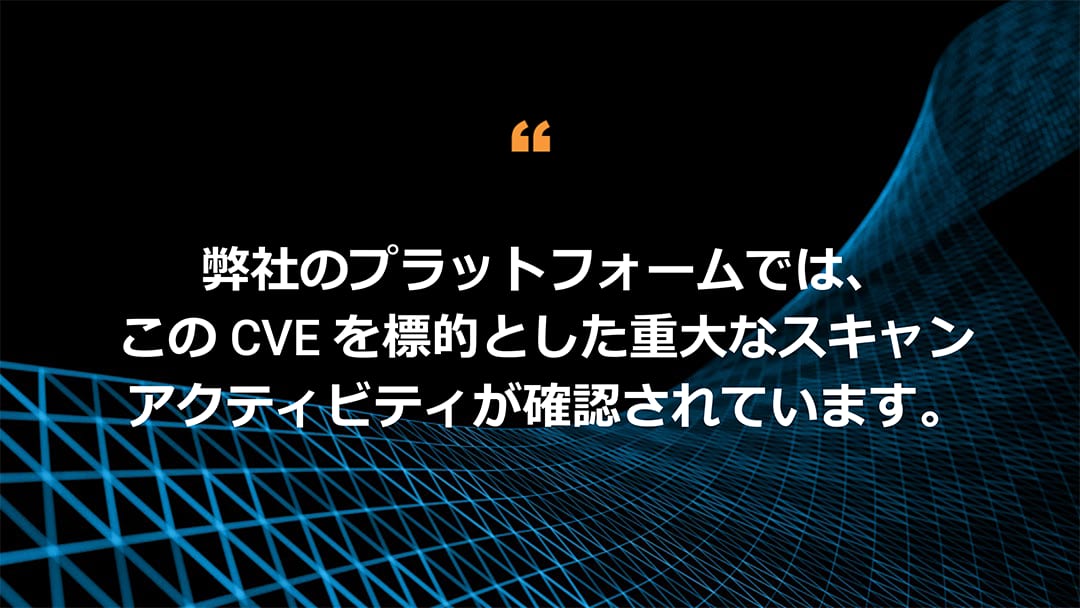 弊社のプラットフォームでは、この CVE を標的とした重大なスキャンアクティビティが確認されています。