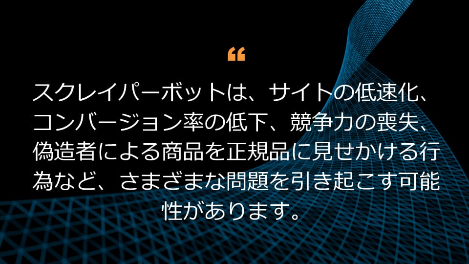 スクレイパーボットは、サイトの低速化、コンバージョン率の低下、競争力の喪失、偽造者による商品を正規品に見せかける行為など、さまざまな問題を引き起こす可能性があります。