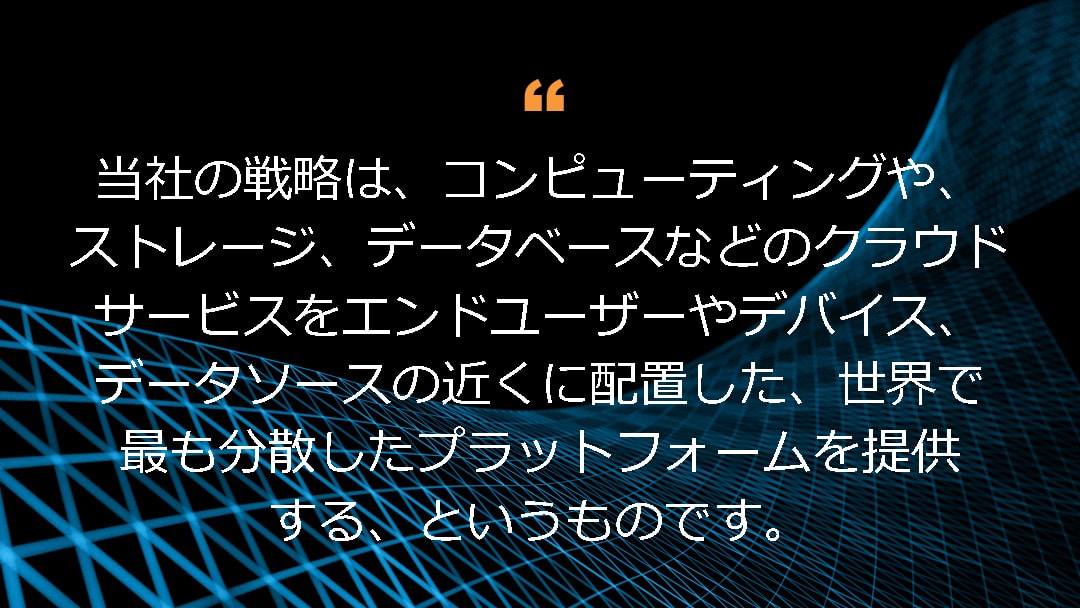 当社の戦略は、コンピューティングや、ストレージ、データベースなどのクラウドサービスをエンドユーザーやデバイス、データソースの近くに配置した、世界で最も分散したプラットフォームを提供する、というものです。