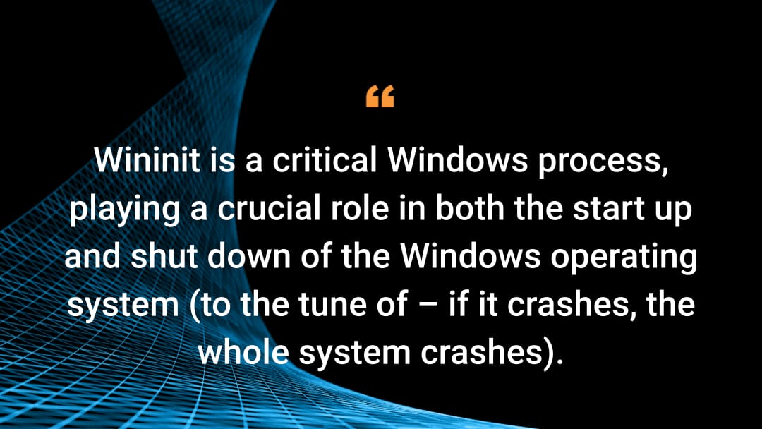 Wininit is a critical Windows process, playing a crucial role in both the start up and shut down of the Windows operating system (to the tune of – if it crashes, the whole system crashes).