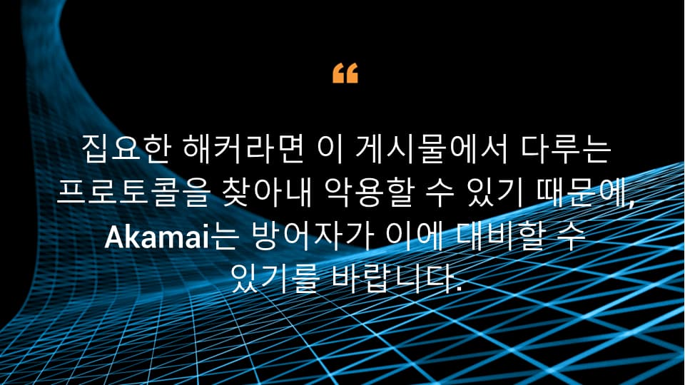 집요한 해커라면 이 게시물에서 다루는 프로토콜을 찾아내 악용할 수 있기 때문에, Akamai는 방어자가 이에 대비할 수 있기를 바랍니다.