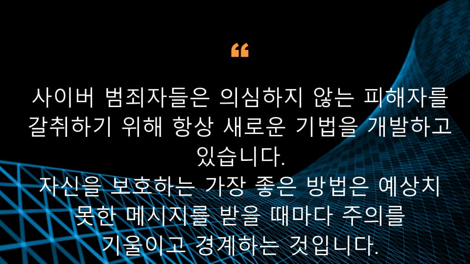 사이버 범죄자들은 의심하지 않는 피해자를 갈취하기 위해 항상 새로운 기법을 개발하고 있습니다.  자신을 보호하는 가장 좋은 방법은 예상치 못한 메시지를 받을 때마다 주의를 기울이고 경계하는 것입니다.