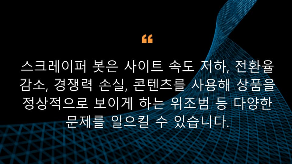 스크레이퍼 봇은 사이트 속도 저하, 전환율 감소, 경쟁력 손실, 콘텐츠를 사용해 상품을 정상적으로 보이게 하는 위조범 등 다양한 문제를 일으킬 수 있습니다.