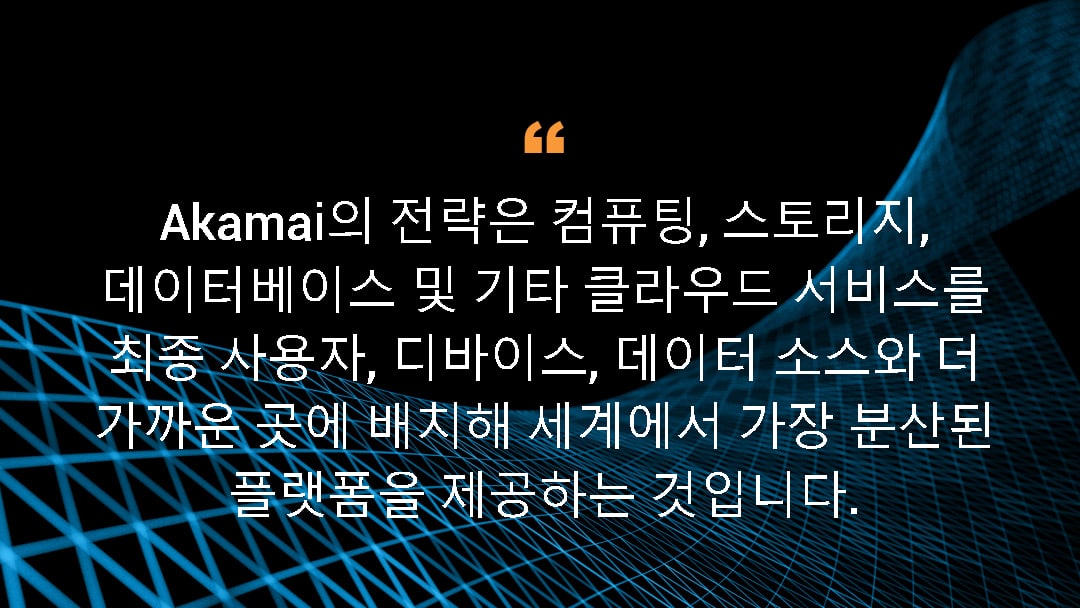 Akamai의 전략은 컴퓨팅, 스토리지, 데이터베이스 및 기타 클라우드 서비스를 최종 사용자, 디바이스, 데이터 소스와 더 가까운 곳에 배치해 세계에서 가장 분산된 플랫폼을 제공하는 것입니다.