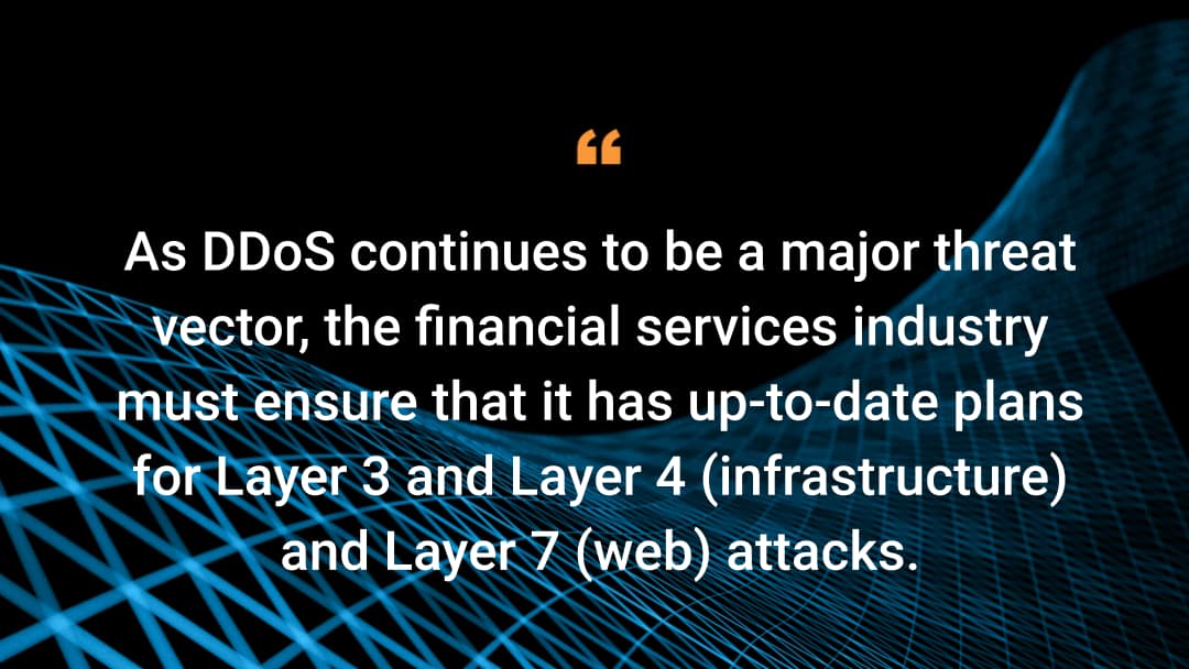 Como o DDoS continua a ser um grande vetor de ameaças, o setor de serviços financeiros deve garantir que ele tenha planos atualizados para ataques das Camadas 3 e 4 (infraestrutura) e da Camada 7 (web).