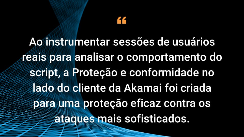 Ao instrumentar sessões de usuários reais para analisar o comportamento do script, a Proteção e conformidade no lado do cliente da Akamai foi criada para uma proteção eficaz contra os ataques mais sofisticados.