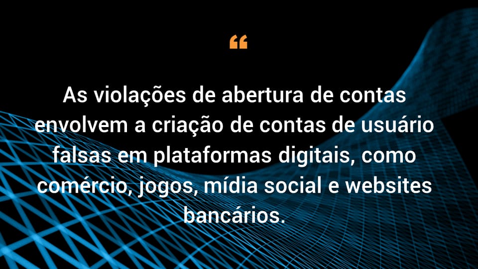 As violações de abertura de contas envolvem a criação de contas de usuário falsas em plataformas digitais, como comércio, jogos, mídia social e websites bancários. 