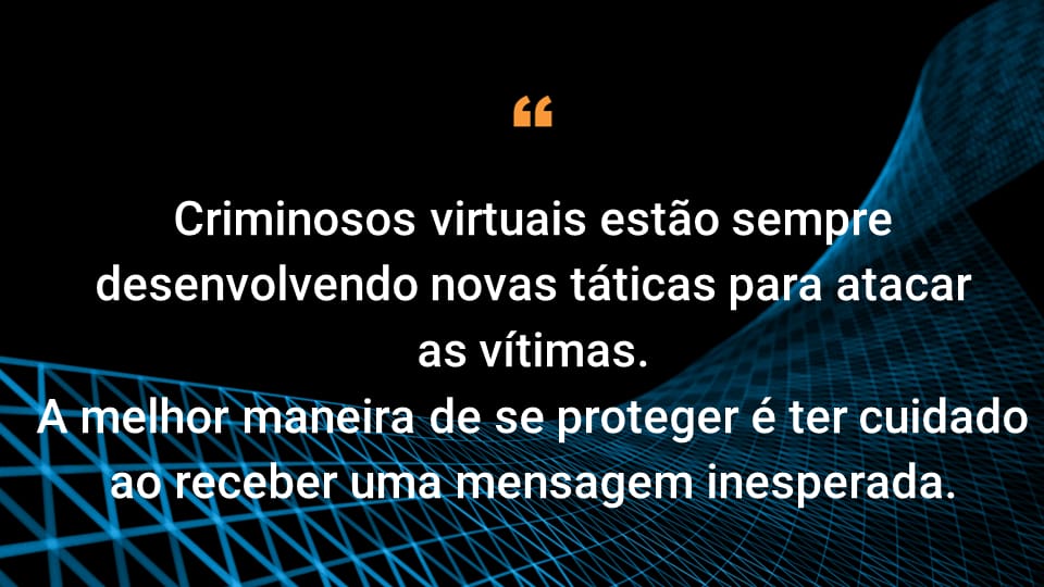 Criminosos virtuais estão sempre desenvolvendo novas táticas para atacar vítimas desavisadas.  A melhor maneira de se proteger é ser cauteloso e vigilante sempre que receber uma mensagem inesperada.