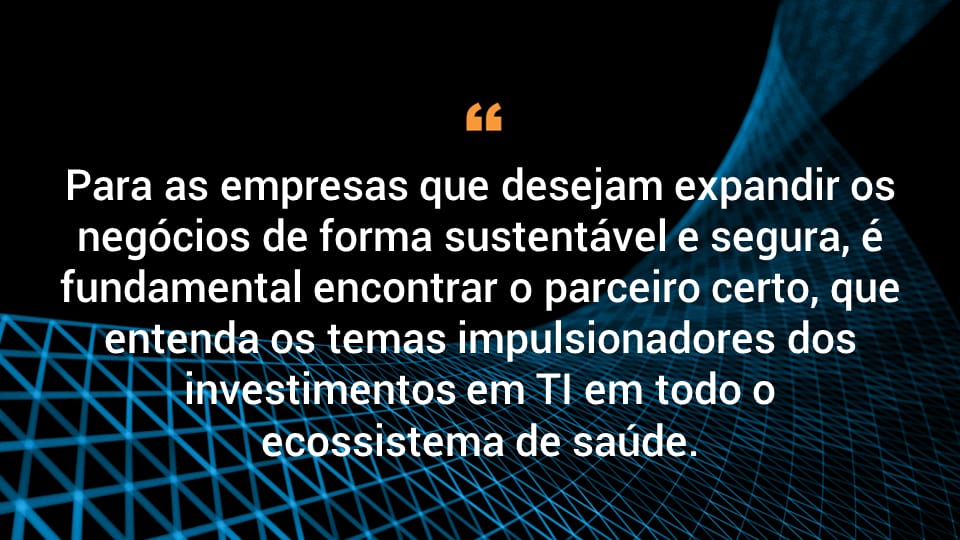 Para as empresas que desejam expandir os negócios de forma sustentável e segura, é fundamental encontrar o parceiro certo, que entenda os temas impulsionadores dos investimentos em TI em todo o ecossistema de saúde.