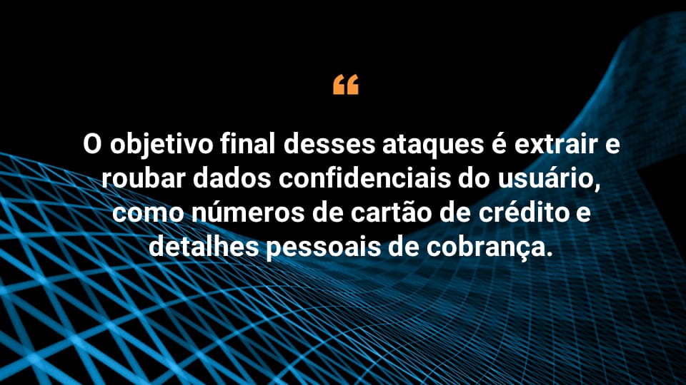 O objetivo final desses ataques é extrair e roubar dados confidenciais do usuário, como números de cartão de crédito e detalhes pessoais de cobrança. 