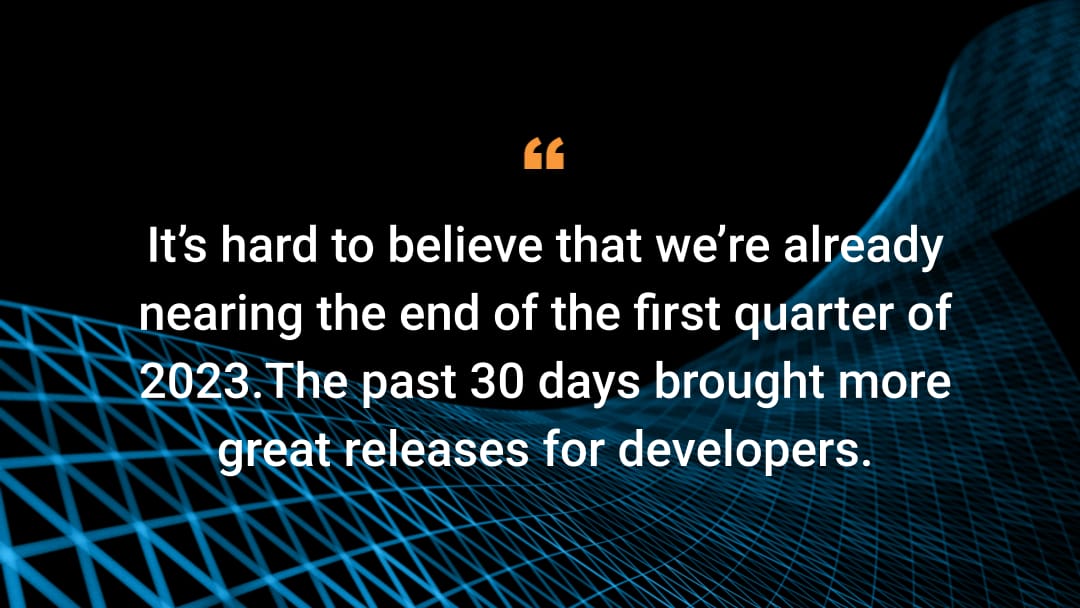 It’s hard to believe that we’re already nearing the end of the first quarter of 2023.The past 30 days brought more great releases for developers.