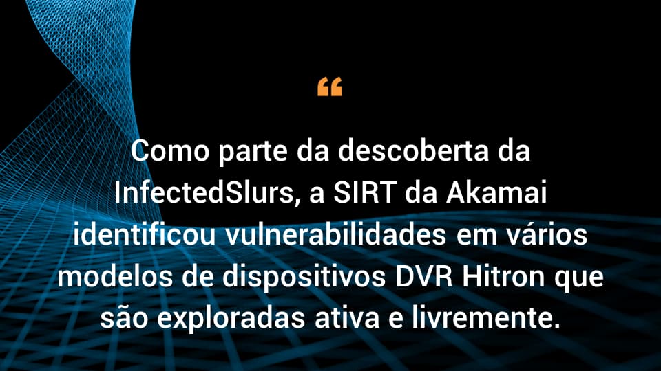 Como parte da descoberta da InfectedSlurs, a SIRT da Akamai identificou vulnerabilidades em vários modelos de dispositivos DVR Hitron que são exploradas ativa e livremente.