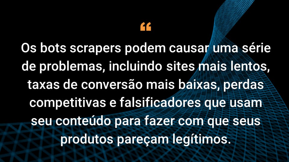 Os bots scrapers podem causar uma série de problemas, incluindo sites mais lentos, taxas de conversão mais baixas, perdas competitivas e falsificadores que usam seu conteúdo para fazer com que seus produtos pareçam legítimos.