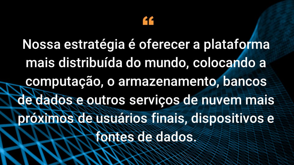 Nossa estratégia é oferecer a plataforma mais distribuída do mundo, colocando computação, armazenamento, banco de dados e outros serviços de nuvem mais próximos dos usuários finais e data centers empresariais.